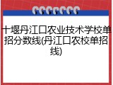 十堰丹江口农业技术学校单招分数线(丹江口农校单招线)