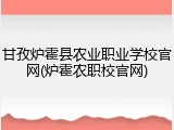 甘孜炉霍县农业职业学校官网(炉霍农职校官网)