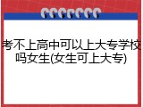 考不上高中可以上大专学校吗女生(女生可上大专)