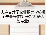 大连甘井子农业职高学校哪个专业好(甘井子农职高优势专业)