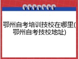 鄂州自考培训技校在哪里(鄂州自考技校地址)