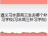 遵义习水县高三生去哪个补习学校(习水高三补习学校)
