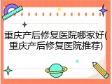 重庆产后修复医院哪家好(重庆产后修复医院推荐)