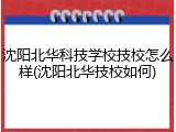 沈阳北华科技学校技校怎么样(沈阳北华技校如何)