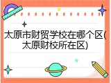 太原市财贸学校在哪个区(太原财校所在区)