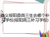 遵义绥阳县高三生去哪个补习学校(绥阳高三补习学校)