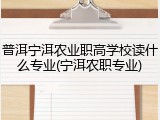 普洱宁洱农业职高学校读什么专业(宁洱农职专业)