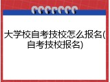 大学校自考技校怎么报名(自考技校报名)