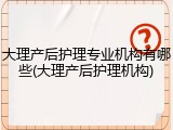 大理产后护理专业机构有哪些(大理产后护理机构)
