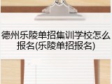 德州乐陵单招集训学校怎么报名(乐陵单招报名)