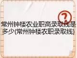 常州钟楼农业职高录取线是多少(常州钟楼农职录取线)