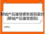聊城产后康复哪家医院最好(聊城产后康复医院)