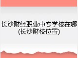 长沙财经职业中专学校在哪(长沙财校位置)