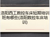 洛阳西工数控车床短期培训班有哪些(洛阳数控车床培训)