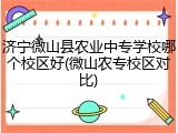 济宁微山县农业中专学校哪个校区好(微山农专校区对比)