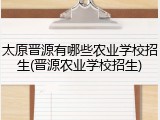 太原晋源有哪些农业学校招生(晋源农业学校招生)