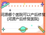河源哪个医院可以产后修复(河源产后修复医院)
