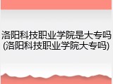 洛阳科技职业学院是大专吗(洛阳科技职业学院大专吗)