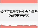 经济贸易类学校中专有哪些(经贸中专学校)