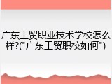 广东工贸职业技术学校怎么样?("广东工贸职校如何")