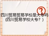 四川贸易贸易学校是大专吗(四川贸易学校大专？)