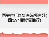 西安产后修复医院哪家好(西安产后修复推荐)