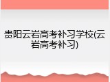 贵阳云岩高考补习学校(云岩高考补习)