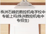 株洲石峰的数控机电学校中专能上吗(株洲数控机电中专招生)