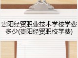 贵阳经贸职业技术学校学费多少(贵阳经贸职校学费)