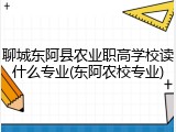聊城东阿县农业职高学校读什么专业(东阿农校专业)