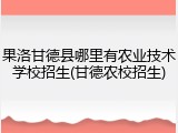 果洛甘德县哪里有农业技术学校招生(甘德农校招生)