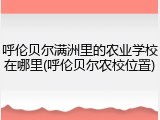 呼伦贝尔满洲里的农业学校在哪里(呼伦贝尔农校位置)