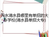 天水清水县哪里有单招的大专学校(清水县单招大专)