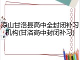 凉山甘洛县高中全封闭补习机构(甘洛高中封闭补习)