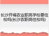 长沙开福农业职高学校要住校吗(长沙农职高住校吗)