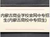 内蒙古商业学校官网中专招生(内蒙古商校中专招生)