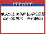 重庆水土医药科技学校是职高吗(重庆水土医药职高)