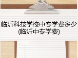临沂科技学校中专学费多少(临沂中专学费)