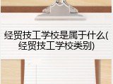 经贸技工学校是属于什么(经贸技工学校类别)