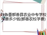 吐鲁番鄯善县农业中专学校学费多少钱(鄯善农校学费)