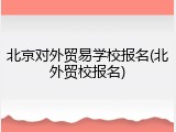 北京对外贸易学校报名(北外贸校报名)