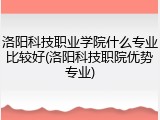 洛阳科技职业学院什么专业比较好(洛阳科技职院优势专业)