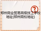 郑州商业贸易高级技工学校地址(郑州商校地址)
