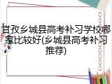 甘孜乡城县高考补习学校哪家比较好(乡城县高考补习推荐)