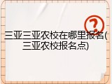 三亚三亚农校在哪里报名(三亚农校报名点)