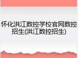 怀化洪江数控学校官网数控招生(洪江数控招生)