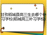 甘孜稻城县高三生去哪个补习学校(稻城高三补习学校)