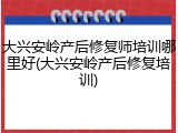大兴安岭产后修复师培训哪里好(大兴安岭产后修复培训)