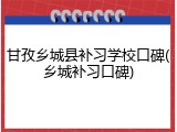 甘孜乡城县补习学校口碑(乡城补习口碑)