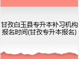 甘孜白玉县专升本补习机构报名时间(甘孜专升本报名)